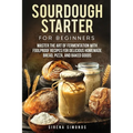 Sourdough Starter for Beginners: Master the Art of Fermentation with Foolproof Recipes for Delicious Homemade Bread, Pizza, and Baked Goods