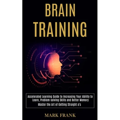 Brain Training: Accelerated Learning Guide to Increasing Your Ability to Learn, Problem-solving Skills and Better Memory (Master the Art of Getting St