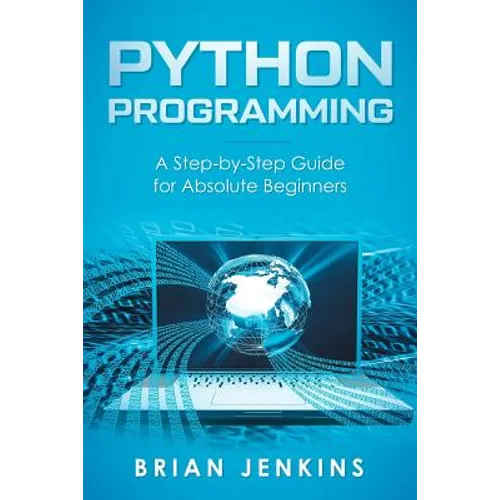 Python Programming: A Step-By-Step Guide for Absolute Beginners