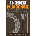 5 Ingredient Paleo Cookbook: Simple and Mouth Watering Gluten-Free Recipes Containing 5 Or Fewer Ingredients