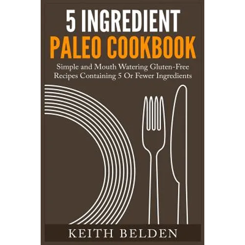 5 Ingredient Paleo Cookbook: Simple and Mouth Watering Gluten-Free Recipes Containing 5 Or Fewer Ingredients