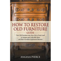 How to Restore Old Furniture Guide: Turn Old Furniture into New, Give a Fresh Look to Antique and Collectible Items and Start Furniture Restoration Bu