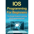 IOS Programming For Beginners: The Simple Guide to Learning IOS Programming Fast!