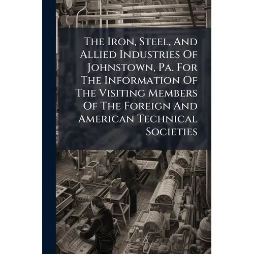 The Iron, Steel, And Allied Industries Of Johnstown, Pa. For The Information Of The Visiting Members Of The Foreign And American Technical Societies