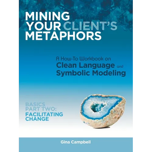 Mining Your Client's Metaphors: A How-To Workbook on Clean Language and Symbolic Modeling, Basics Part Ii: Facilitating Change