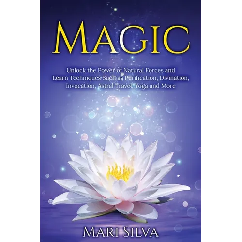 Magic: Unlock the Power of Natural Forces and Learn Techniques Such as Purification, Divination, Invocation, Astral Travel, Yoga and More