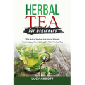 Herbal Tea for Beginners: The Art of Herbal Infusions: Simple Techniques for Making Perfect Herbal Tea