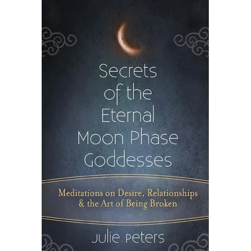 Secrets of the Eternal Moon Phase Goddesses: Meditations on Desire, Relationships and the Art of Being Broken