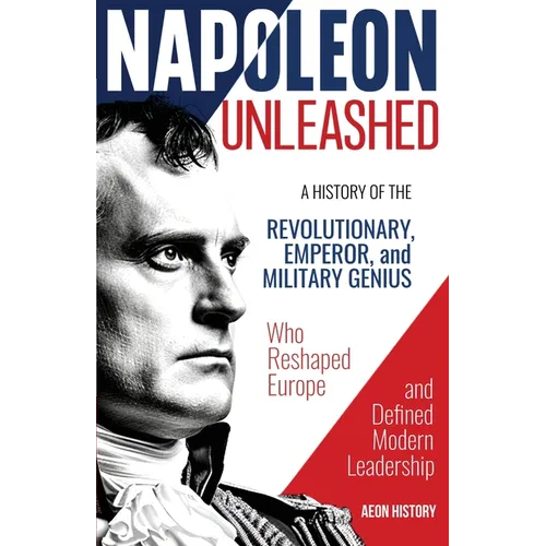 Napoleon Unleashed: A History of the Revolutionary, Emperor, and Military Genius who Reshaped Europe and Defined Modern Leadership