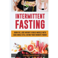 Intermittent Fasting: Burn Fat, Lose Weight And Build Muscle With Ease While Still Eating Your Favorite Foods!