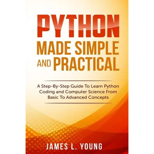 Python Made Simple and Practical: A Step-By-Step Guide To Learn Python Coding and Computer Science From Basic To Advanced Concepts.