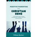 Positive Parenting in the Christian Home: A Faith-Based Guide to Raising Compassionate, Confident, and Christ-Centered Children