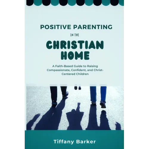 Positive Parenting in the Christian Home: A Faith-Based Guide to Raising Compassionate, Confident, and Christ-Centered Children