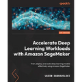 Accelerate Deep Learning Workloads with Amazon SageMaker: Train, deploy, and scale deep learning models effectively using Amazon SageMaker