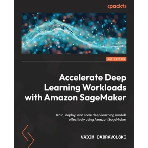 Accelerate Deep Learning Workloads with Amazon SageMaker: Train, deploy, and scale deep learning models effectively using Amazon SageMaker