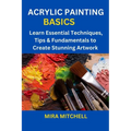 Acrylic Painting Basics: Learn Essential Techniques, Tips & Fundamentals to Create Stunning Artwork