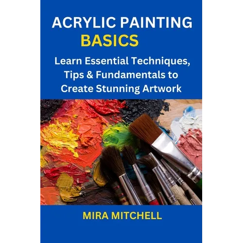 Acrylic Painting Basics: Learn Essential Techniques, Tips & Fundamentals to Create Stunning Artwork