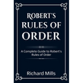Robert's Rules of Order: A Complete Guide to Robert's Rules of Order