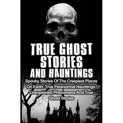 True Ghost Stories And Hauntings: Spooky Stories Of The Creepiest Places On Earth: True Paranormal Hauntings, Unexplained Phenomena And True Ghost Sto