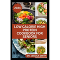 Low Calorie High Protein Cookbook for Seniors: A Complete Guide for Older Adults to Eat Right and Consume Low Calories In Their Meal Includes recipes