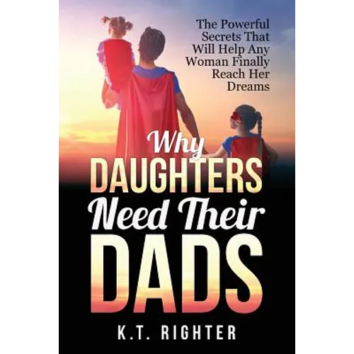 Why Daughters Need Their Dads: The Powerful Secrets That Will Help Any Woman Finally Reach Her Dreams
