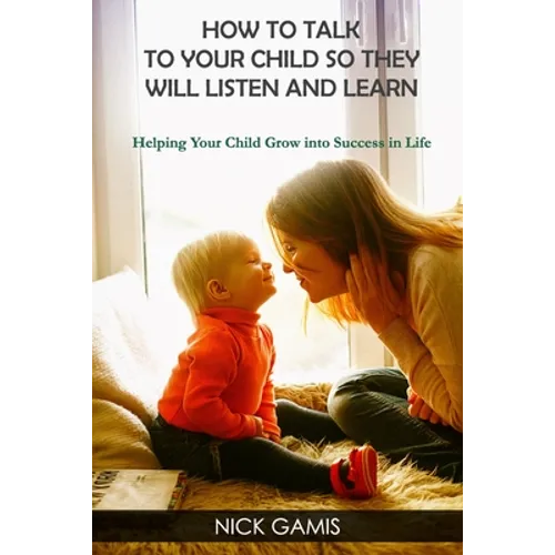 How to Talk to Your Child So They Will Listen and Learn: Helping Your Child Grow into Success in Life