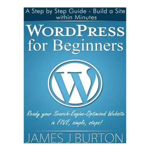 WordPress for Beginners: A Step by Step Guide - Build a Site within Minutes. Ready your Search-Engine-Optimized Website in FIVE, simple, steps!