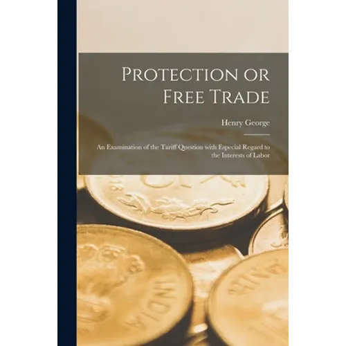 Protection or Free Trade: an Examination of the Tariff Question With Especial Regard to the Interests of Labor