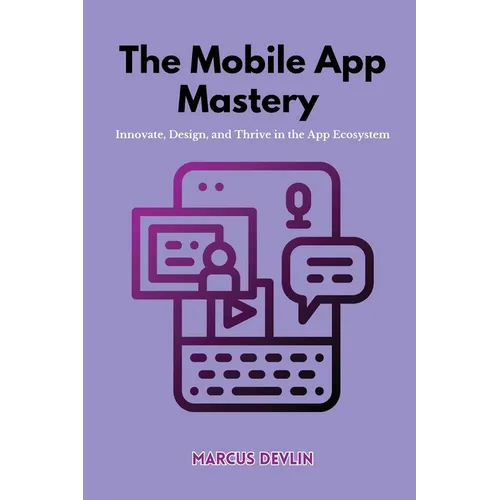 The Mobile App Mastery: Innovate, design, and thrive in the app ecosystem