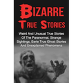 Bizarre True Stories: Weird And Unusual True Stories Of The Paranormal, Strange Sightings, Eerie True Ghost Stories And Unexplained Phenomen
