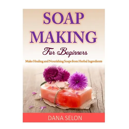 Soap Making For Beginners: Make Healing and Nourishing Soaps from Herbal Ingredients