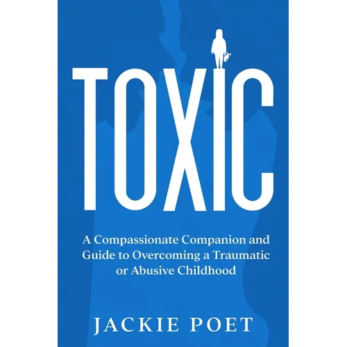 Toxic: A Compassionate Companion and Guide to Overcoming a Traumatic or Abusive Childhood