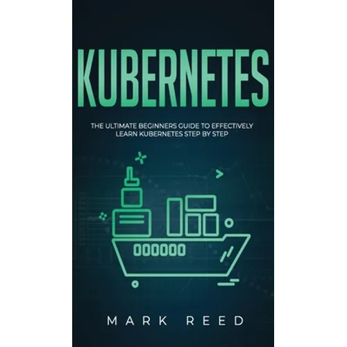 Kubernetes: The Ultimate Beginners Guide to Effectively Learn Kubernetes Step-By-Step