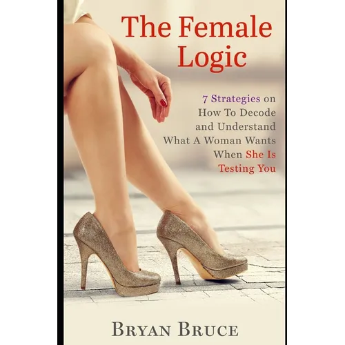 The Female Logic: 7 Strategies on How To Decode and Understand What A Woman Wants When She Is Testing You