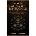 Healing Your Inner Child: Release Emotional Blocks, Overcome Trauma, Build Self-Love, And Live A Life Of Authentic Happiness