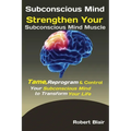 Subconscious Mind: Strengthen Your Subconscious Mind Muscle Tame, Reprogram & Control Your Subconscious Mind to Transform Your Life
