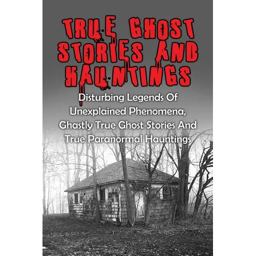 True Ghost Stories And Hauntings: Disturbing Legends Of Unexplained Phenomena, Ghastly True Ghost Stories And True Paranormal Hauntings