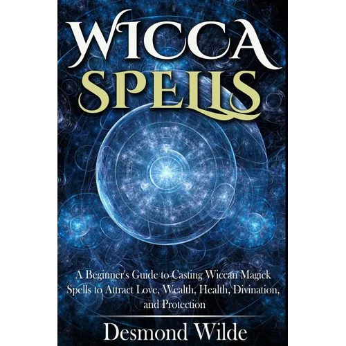 Wicca Spells: A Beginner's Guide to Harness the Power of Wiccan Magick Spells to Attract Love, Wealth, Health, Divination and Protection