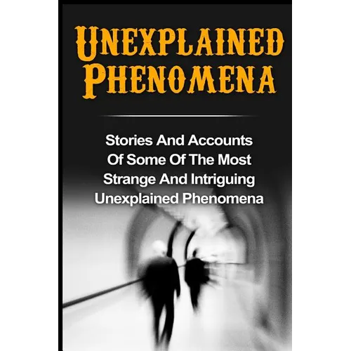 Unexplained Phenomena: Stories And Accounts Of Some Of The Most Strange And Intriguing Unexplained Phenomena