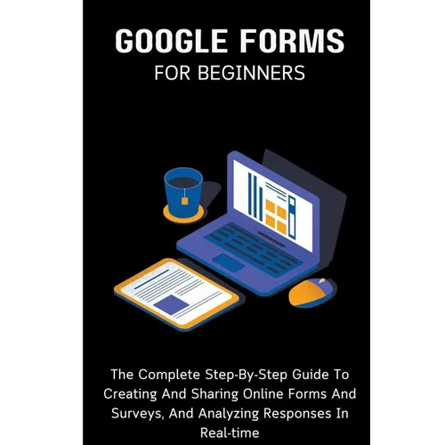 Google Forms For Beginners: The Complete Step-By-Step Guide To Creating And Sharing Online Forms And Surveys, And Analyzing Responses In Real-time