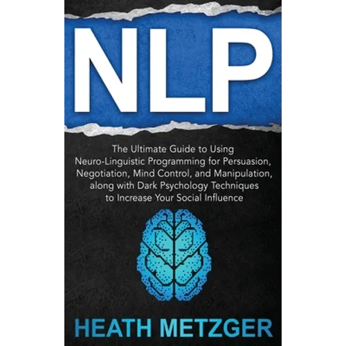 Nlp: The Ultimate Guide to Using Neuro-Linguistic Programming for Persuasion, Negotiation, Mind Control, and Manipulation, along with Dark Psychology