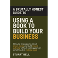 A Brutally Honest Guide To Using a Book to Build Your Business: 30 brutal strategies to attract dream clients and build instant authority, without was