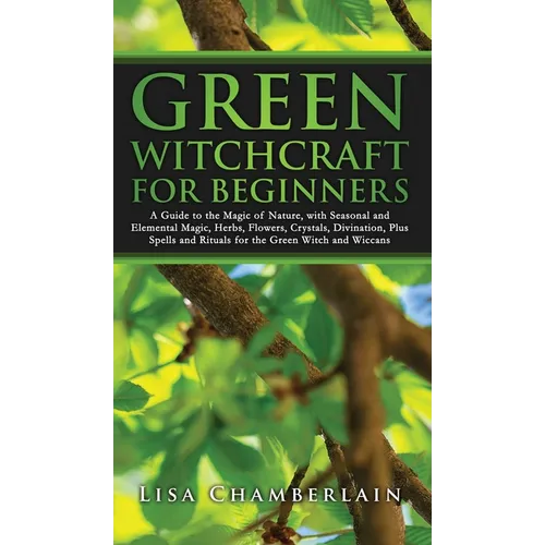 Green Witchcraft for Beginners: A Guide to the Magic of Nature, with Seasonal and Elemental Magic, Herbs, Flowers, Crystals, Divination, Plus Spells a