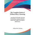 The Complete Works of William Ellery Channing: Including the Perfect Life and Containing a Copious General Index and a Table of Scripture References