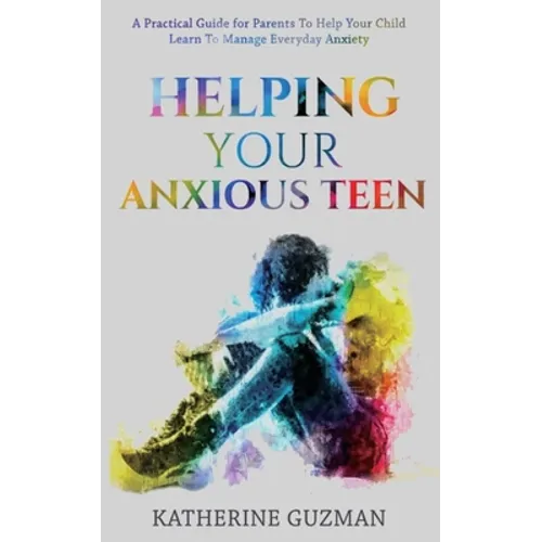 Helping Your Anxious Teen: A Practical Guide For Parents To Help Your Child Learn To Manage Everyday Anxiety