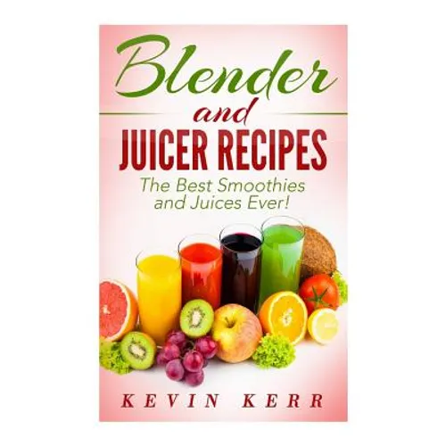 Blender and Juicer Recipes: The Best Smoothies and Juices Ever!