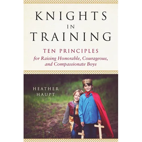 Knights in Training: Ten Principles for Raising Honorable, Courageous, and Compassionate Boys
