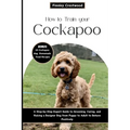How to Train Your Cockapoo: A Step-by-Step Expert Guide to Grooming, Caring, and Raising a Designer Dog from Puppy to Adult to Behave Positively