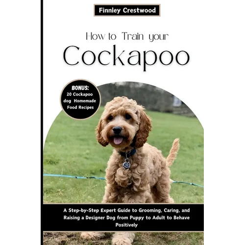 How to Train Your Cockapoo: A Step-by-Step Expert Guide to Grooming, Caring, and Raising a Designer Dog from Puppy to Adult to Behave Positively