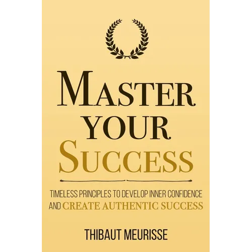 Master Your Success: Timeless Principles to Develop Inner Confidence and Create Authentic Success